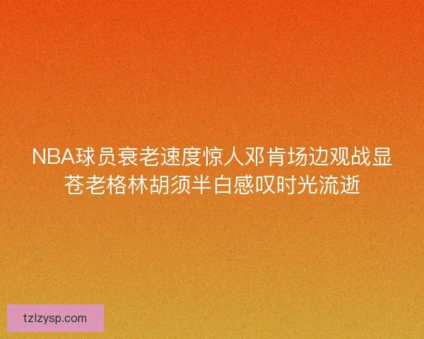 NBA球员衰老速度惊人邓肯场边观战显苍老格林胡须半白感叹时光流逝