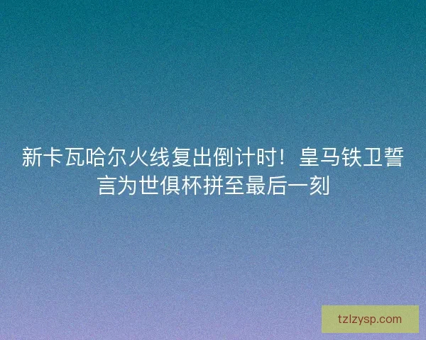 新卡瓦哈尔火线复出倒计时！皇马铁卫誓言为世俱杯拼至最后一刻