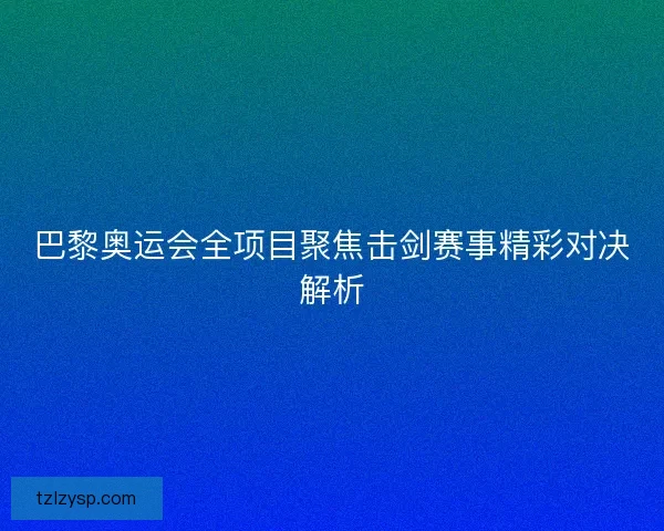 巴黎奥运会全项目聚焦击剑赛事精彩对决解析