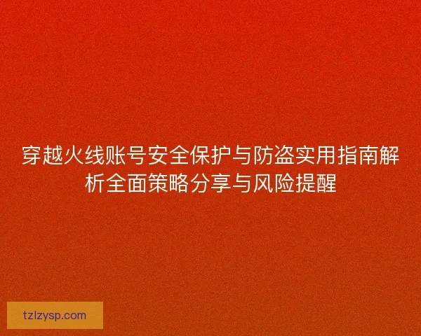 穿越火线账号安全保护与防盗实用指南解析全面策略分享与风险提醒