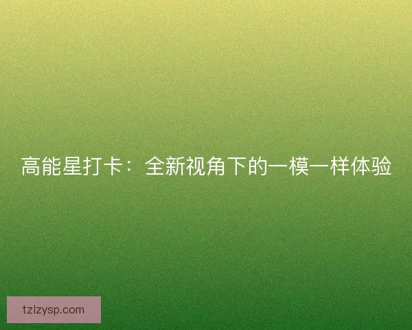 高能星打卡：全新视角下的一模一样体验
