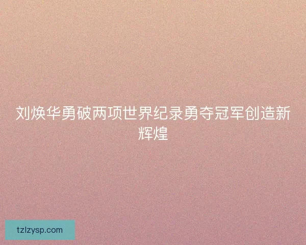 刘焕华勇破两项世界纪录勇夺冠军创造新辉煌