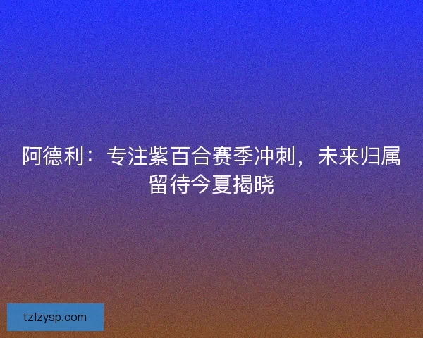 阿德利：专注紫百合赛季冲刺，未来归属留待今夏揭晓