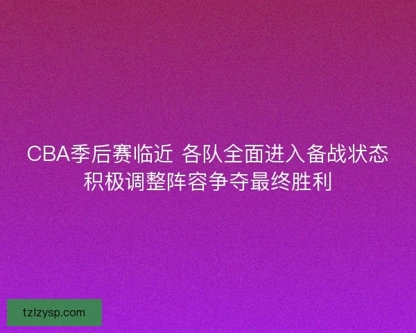 CBA季后赛临近 各队全面进入备战状态积极调整阵容争夺最终胜利