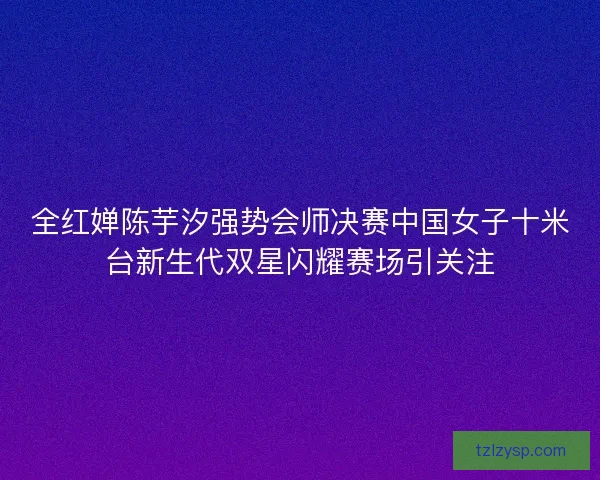 全红婵陈芋汐强势会师决赛中国女子十米台新生代双星闪耀赛场引关注