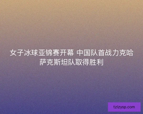 女子冰球亚锦赛开幕 中国队首战力克哈萨克斯坦队取得胜利