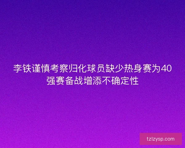 李铁谨慎考察归化球员缺少热身赛为40强赛备战增添不确定性