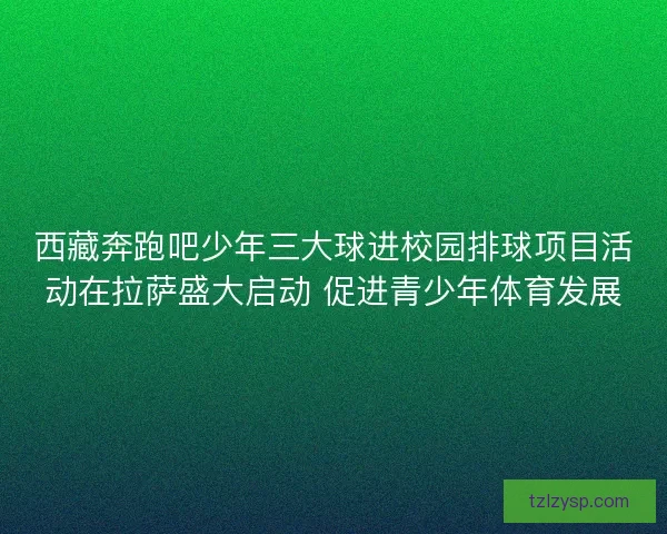 西藏奔跑吧少年三大球进校园排球项目活动在拉萨盛大启动 促进青少年体育发展