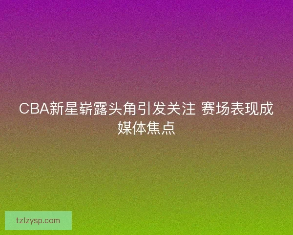 CBA新星崭露头角引发关注 赛场表现成媒体焦点