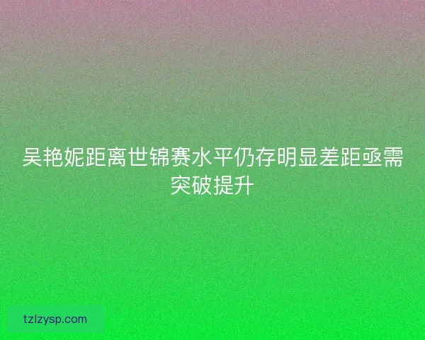 吴艳妮距离世锦赛水平仍存明显差距亟需突破提升