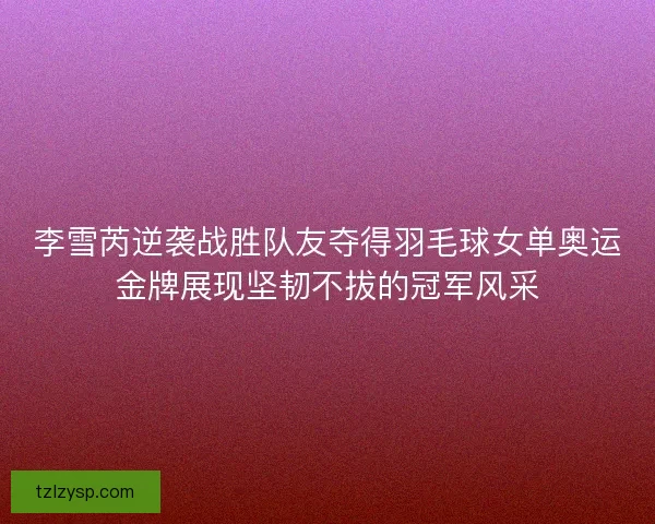 李雪芮逆袭战胜队友夺得羽毛球女单奥运金牌展现坚韧不拔的冠军风采
