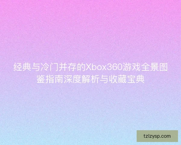 经典与冷门并存的Xbox360游戏全景图鉴指南深度解析与收藏宝典