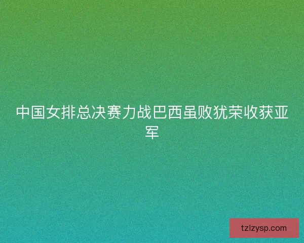 中国女排总决赛力战巴西虽败犹荣收获亚军