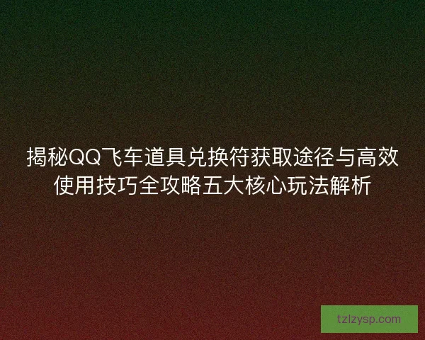 揭秘QQ飞车道具兑换符获取途径与高效使用技巧全攻略五大核心玩法解析