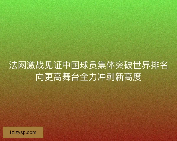 法网激战见证中国球员集体突破世界排名向更高舞台全力冲刺新高度