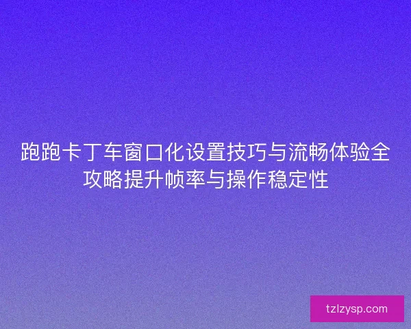 跑跑卡丁车窗口化设置技巧与流畅体验全攻略提升帧率与操作稳定性