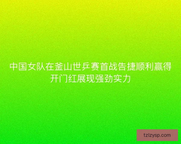中国女队在釜山世乒赛首战告捷顺利赢得开门红展现强劲实力 中国女队在釜山世乒赛首战告捷顺利赢得开门红展现强劲实力