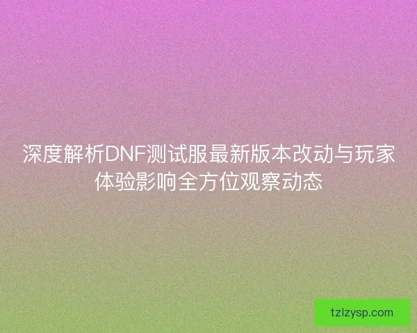 深度解析DNF测试服最新版本改动与玩家体验影响全方位观察动态