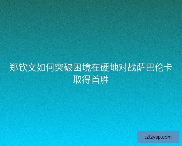 郑钦文如何突破困境在硬地对战萨巴伦卡取得首胜
