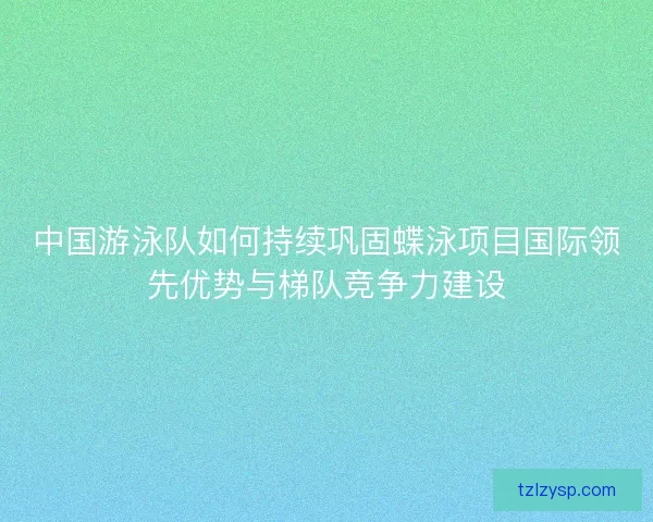 中国游泳队如何持续巩固蝶泳项目国际领先优势与梯队竞争力建设