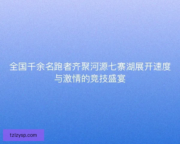 全国千余名跑者齐聚河源七寨湖展开速度与激情的竞技盛宴
