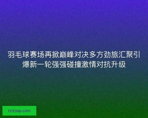 羽毛球赛场再掀巅峰对决多方劲旅汇聚引爆新一轮强强碰撞激情对抗升级