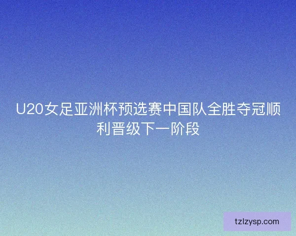 U20女足亚洲杯预选赛中国队全胜夺冠顺利晋级下一阶段