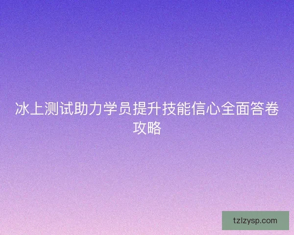 冰上测试助力学员提升技能信心全面答卷攻略