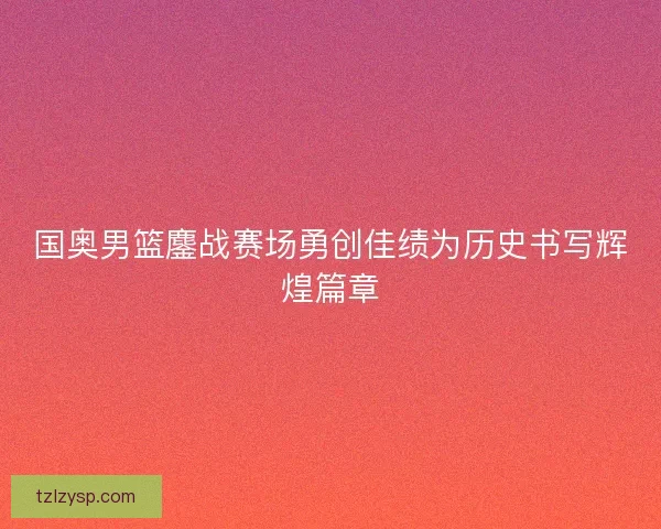 国奥男篮鏖战赛场勇创佳绩为历史书写辉煌篇章